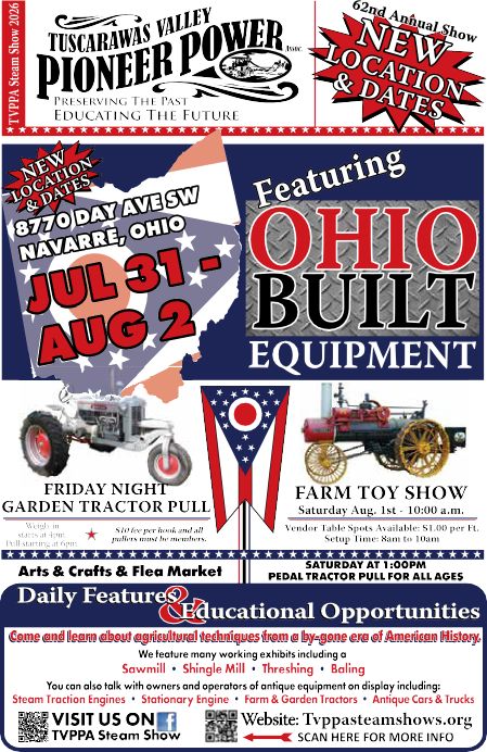 Advertisement: Tuscarawas Valley Pioneer Power, 62nd Annual Show, new location and dates. 8770 Day Ave SW, Navarre, Ohio 44662, July 31 to August 2. Featuring Ohio built equipment. Friday night garden tractor pull. Farm toy show Saturday Aug. 1, 10:00 a.m. Arts and crafts and flea market. Saturday 1:00 p.m. pedal tractor pull for all ages. Working exhibits include sawmill, shingle mill, threshing and baling. Website: Tvppasteamshows.org. General inquiries: call Emily Weldon 330-844-5415.